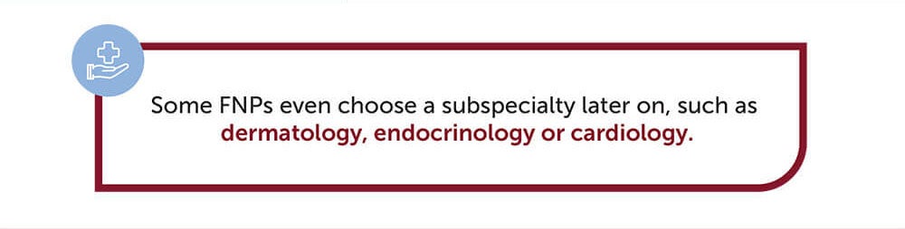 Some FNPs even choose a subspecialty later on, such as dermatology, endocrinology, or cardiology.